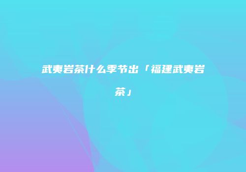 武夷岩茶什么季节出「福建武夷岩茶」
