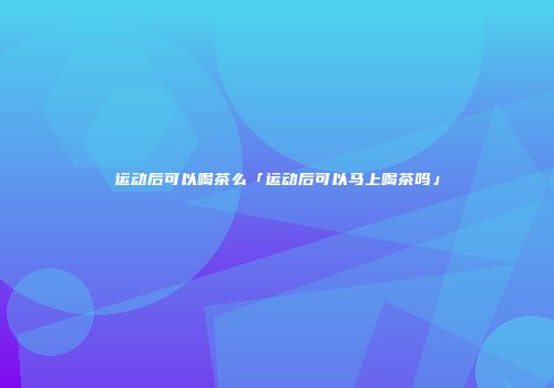 运动后可以喝茶么「运动后可以马上喝茶吗」