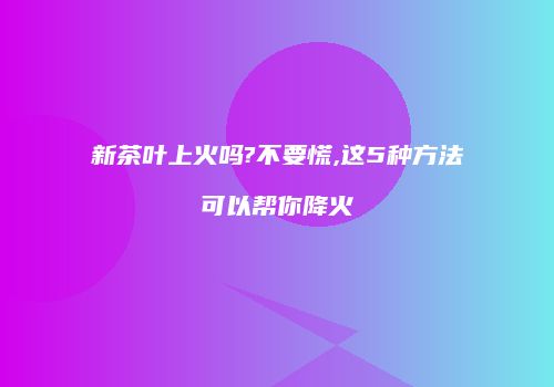 新茶叶上火吗?不要慌,这5种方法可以帮你降火