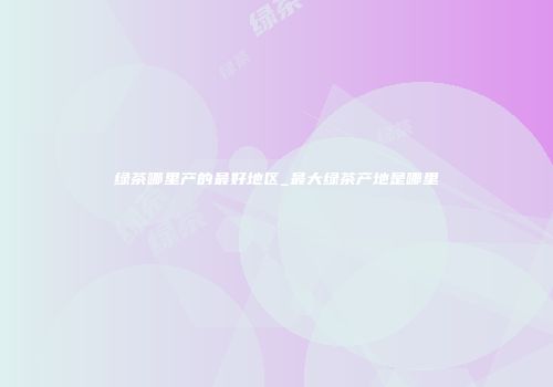 绿茶哪里产的最好地区_最大绿茶产地是哪里