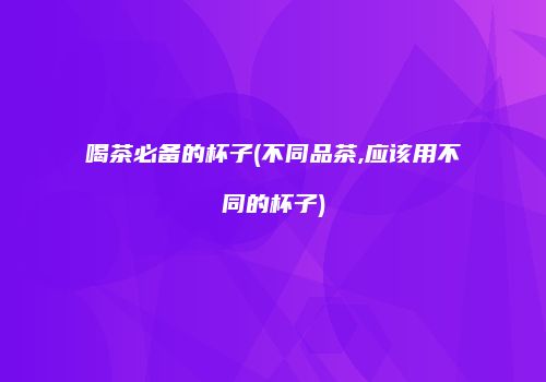 喝茶必备的杯子(不同品茶,应该用不同的杯子)