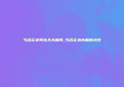 芍药花茶可以天天喝吗_芍药花泡水喝的功效