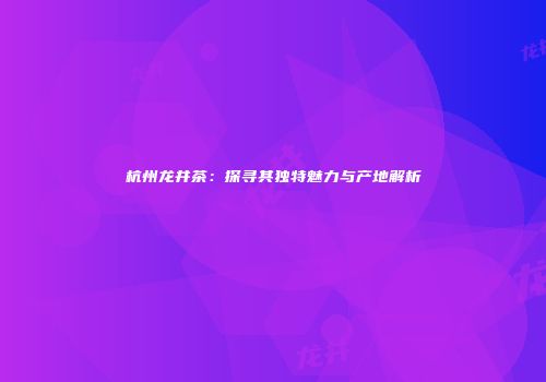 杭州龙井茶：探寻其独特魅力与产地解析