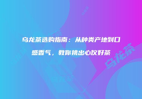 乌龙茶选购指南：从种类产地到口感香气，教你挑出心仪好茶