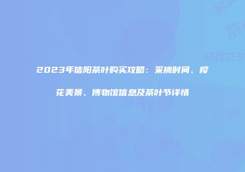 2023年信阳茶叶购买攻略：采摘时间、樱花美景、博物馆信息及茶叶节详情