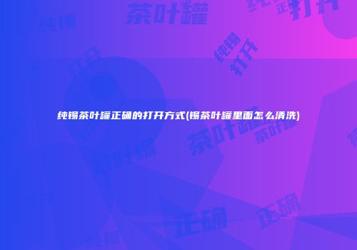 纯锡茶叶罐正确的打开方式(锡茶叶罐里面怎么清洗)