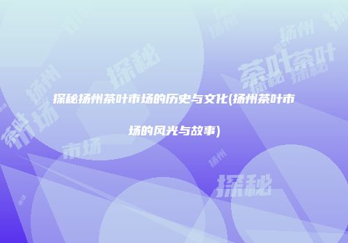 探秘扬州茶叶市场的历史与文化(扬州茶叶市场的风光与故事)