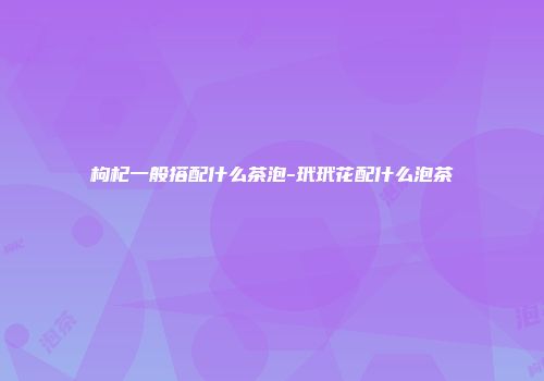 枸杞一般搭配什么茶泡-玳玳花配什么泡茶