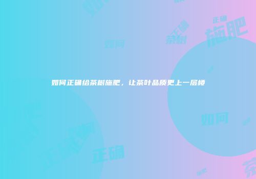 如何正确给茶树施肥，让茶叶品质更上一层楼