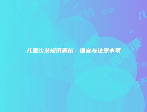 儿童饮茶知识解析：适宜与注意事项