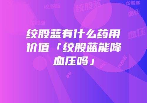 绞股蓝有什么药用价值「绞股蓝能降血压吗」