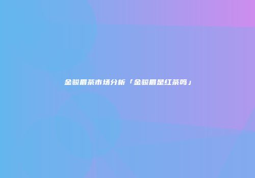 金骏眉茶市场分析「金骏眉是红茶吗」