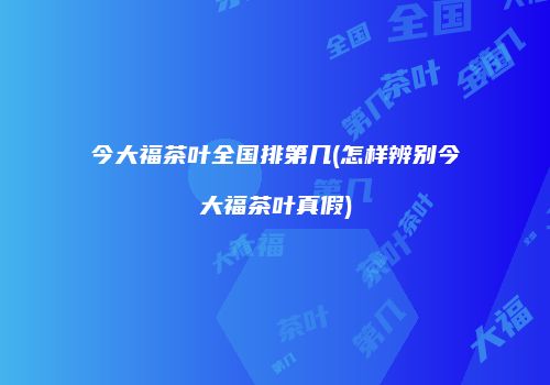 今大福茶叶全国排第几(怎样辨别今大福茶叶真假)