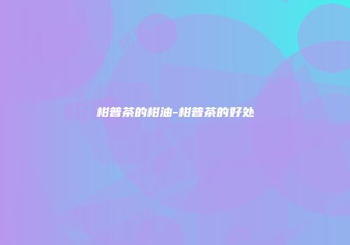 柑普茶的柑油-柑普茶的好处