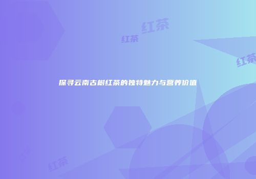 探寻云南古树红茶的独特魅力与营养价值