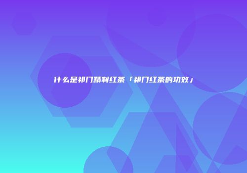 什么是祁门精制红茶「祁门红茶的功效」