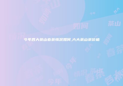 今年各大茶山春茶情况如何,六大茶山茶价格