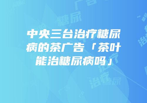 中央三台治疗糖尿病的茶广告「茶叶能治糖尿病吗」