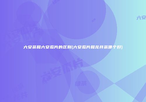 六安茶和六安瓜片的区别(六安瓜片和龙井茶哪个好)