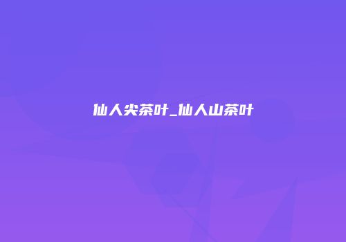 仙人尖茶叶_仙人山茶叶