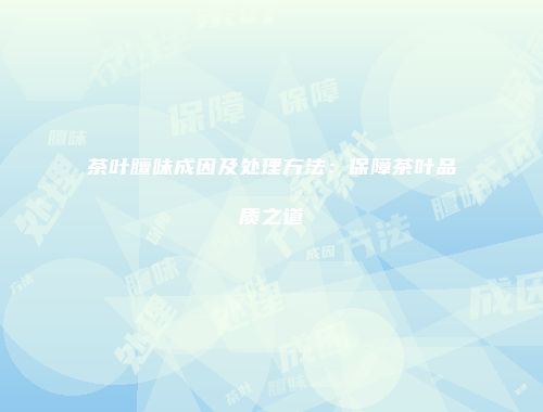 茶叶膻味成因及处理方法：保障茶叶品质之道