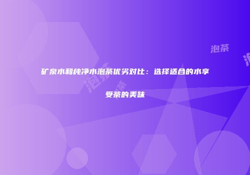 矿泉水和纯净水泡茶优劣对比：选择适合的水享受茶的美味