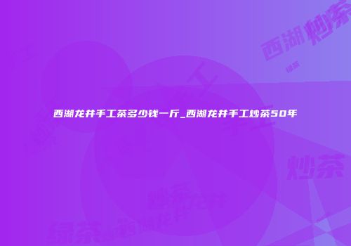 西湖龙井手工茶多少钱一斤_西湖龙井手工炒茶50年