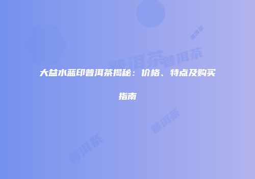 大益水蓝印普洱茶揭秘：价格、特点及购买指南