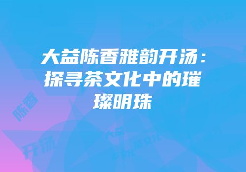 大益陈香雅韵开汤：探寻茶文化中的璀璨明珠