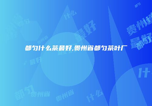 都匀什么茶最好,贵州省都匀茶叶厂