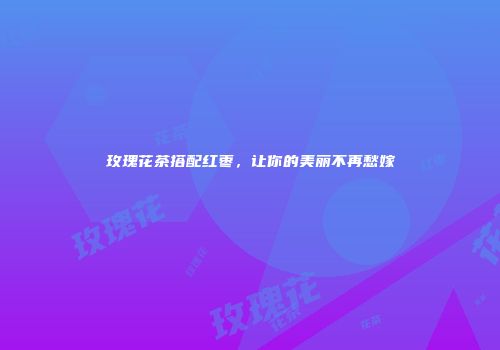 玫瑰花茶搭配红枣，让你的美丽不再愁嫁