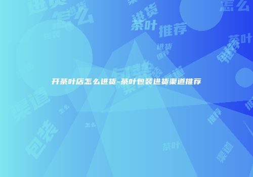 开茶叶店怎么进货-茶叶包装进货渠道推荐