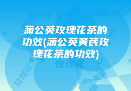 蒲公英玫瑰花茶的功效(蒲公英黄芪玫瑰花茶的功效)