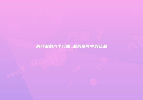 茶叶鉴别六个方面_鉴别茶叶中的正品