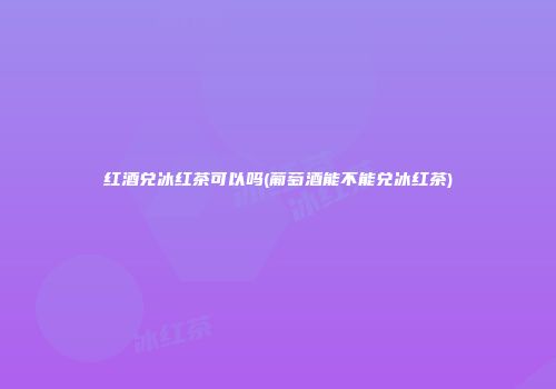 红酒兑冰红茶可以吗(葡萄酒能不能兑冰红茶)