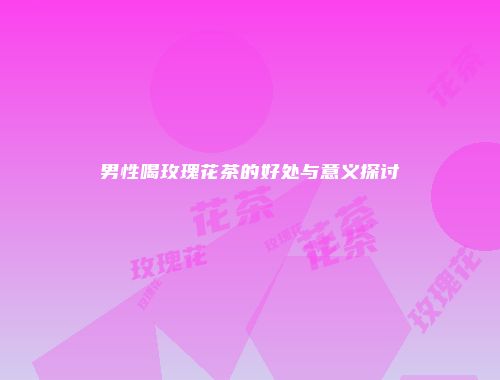 男性喝玫瑰花茶的好处与意义探讨