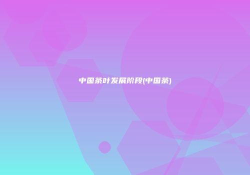 中国茶叶发展阶段(中国茶)