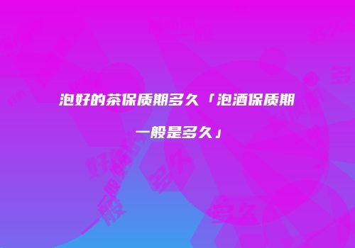 泡好的茶保质期多久「泡酒保质期一般是多久」