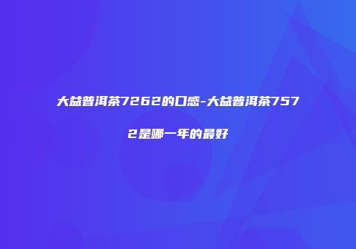 大益普洱茶7262的口感-大益普洱茶7572是哪一年的最好