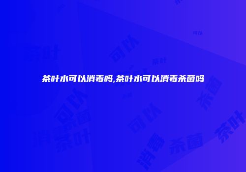 茶叶水可以消毒吗,茶叶水可以消毒杀菌吗