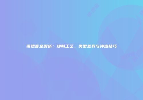 铁观音全解析：炒制工艺、类型差异与冲泡技巧