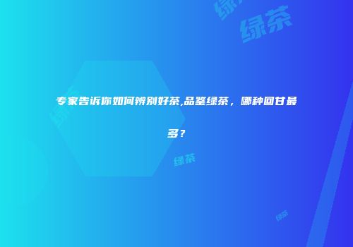 专家告诉你如何辨别好茶,品鉴绿茶，哪种回甘最多？