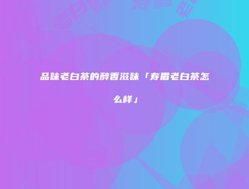 品味老白茶的醇香滋味「寿眉老白茶怎么样」