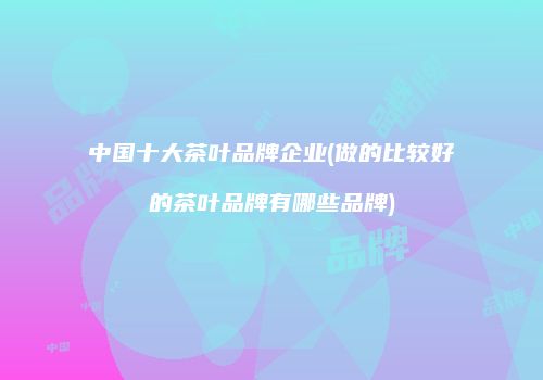 中国十大茶叶品牌企业(做的比较好的茶叶品牌有哪些品牌)