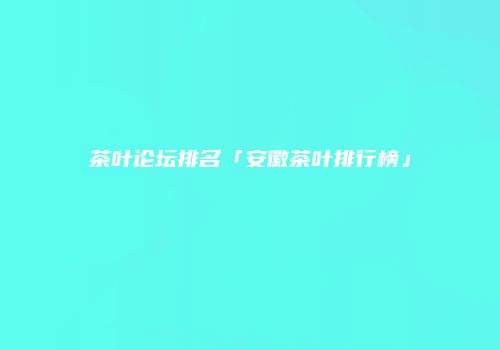 茶叶论坛排名「安徽茶叶排行榜」
