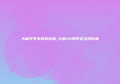 大益羊年生肖茶价格_大益50周年纪念饼价格