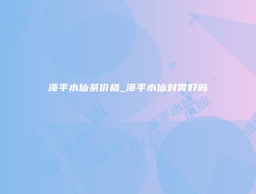漳平水仙茶价格_漳平水仙对胃好吗