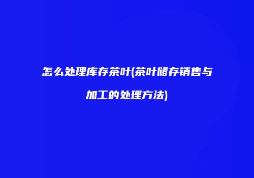 怎么处理库存茶叶(茶叶储存销售与加工的处理方法)