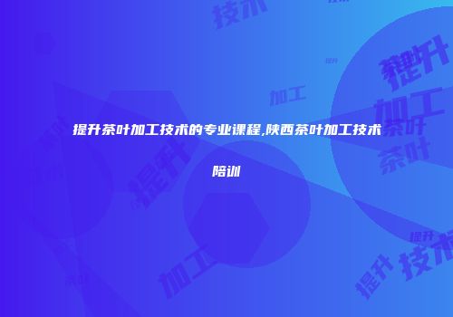 提升茶叶加工技术的专业课程,陕西茶叶加工技术陪训