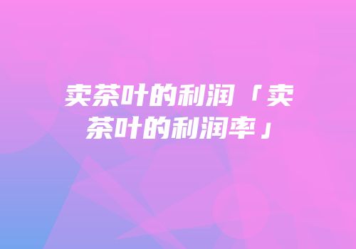 卖茶叶的利润「卖茶叶的利润率」